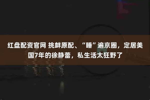 红盘配资官网 挑衅原配、“睡”遍京圈，定居美国7年的徐静蕾，私生活太狂野了