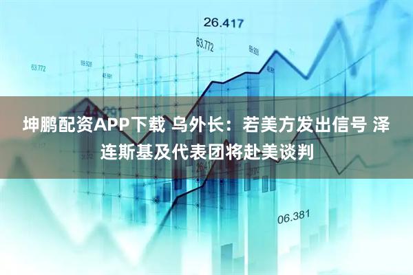 坤鹏配资APP下载 乌外长：若美方发出信号 泽连斯基及代表团将赴美谈判