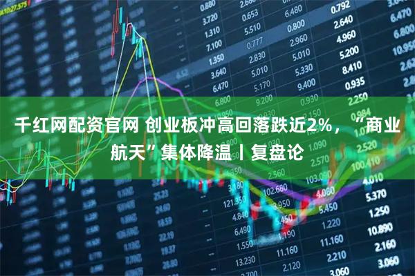 千红网配资官网 创业板冲高回落跌近2%，“商业航天”集体降温丨复盘论