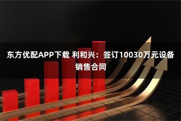 东方优配APP下载 利和兴：签订10030万元设备销售合同