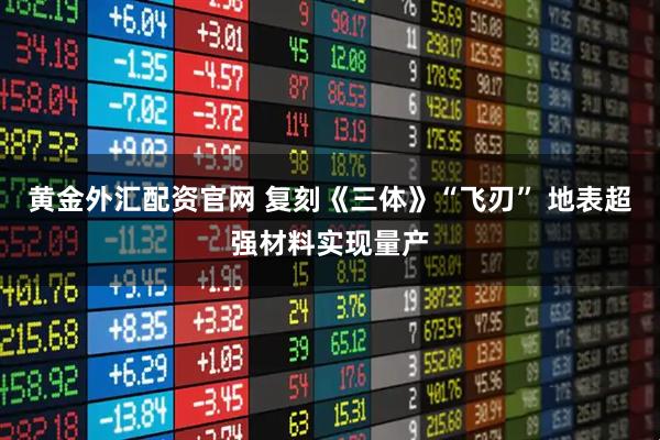 黄金外汇配资官网 复刻《三体》“飞刃” 地表超强材料实现量产
