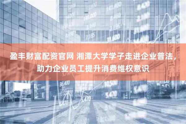 盈丰财富配资官网 湘潭大学学子走进企业普法，助力企业员工提升消费维权意识