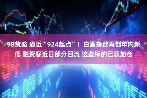 98策略 逼近“924起点”!白酒指数再创年内新低 融资客近日部分回流 这些标的已获加仓