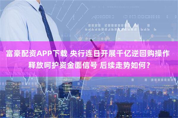 富豪配资APP下载 央行连日开展千亿逆回购操作 释放呵护资金面信号 后续走势如何？
