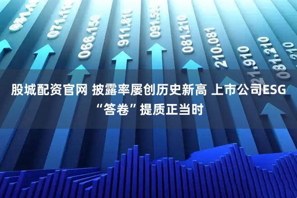 股城配资官网 披露率屡创历史新高 上市公司ESG“答卷”提质正当时