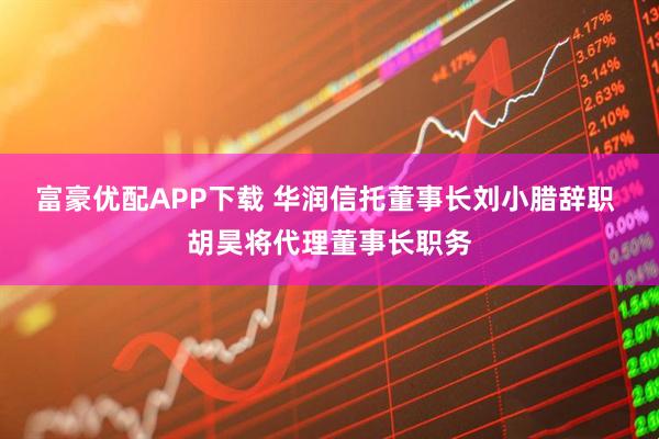 富豪优配APP下载 华润信托董事长刘小腊辞职 胡昊将代理董事长职务