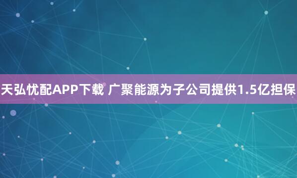 天弘忧配APP下载 广聚能源为子公司提供1.5亿担保