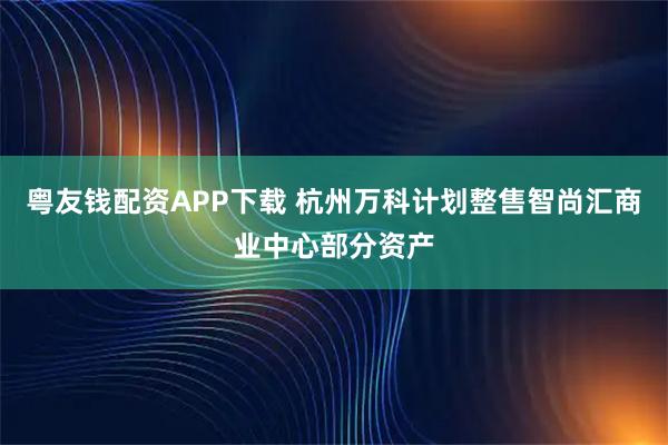 粤友钱配资APP下载 杭州万科计划整售智尚汇商业中心部分资产