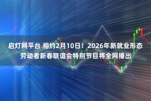 启灯网平台 相约2月10日！2026年新就业形态劳动者新春联谊会特别节目将全网播出