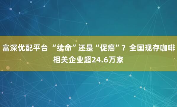 富深优配平台 “续命”还是“促癌”？全国现存咖啡相关企业超24.6万家