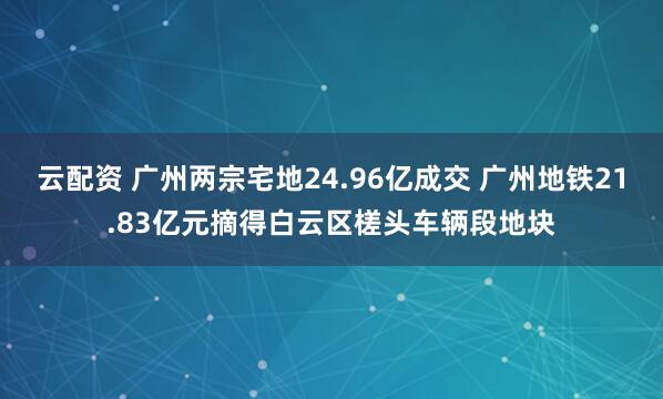 云配资 广州两宗宅地24.96亿成交 广州地铁21.83亿元摘得白云区槎头车辆段地块
