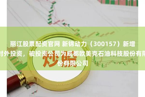 丽江股票配资官网 新锦动力（300157）新增一起对外投资，被投资公司为成都欧美克石油科技股份有限公司