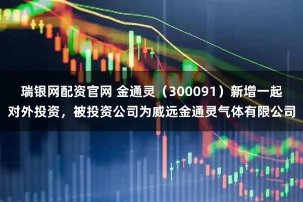瑞银网配资官网 金通灵（300091）新增一起对外投资，被投资公司为威远金通灵气体有限公司