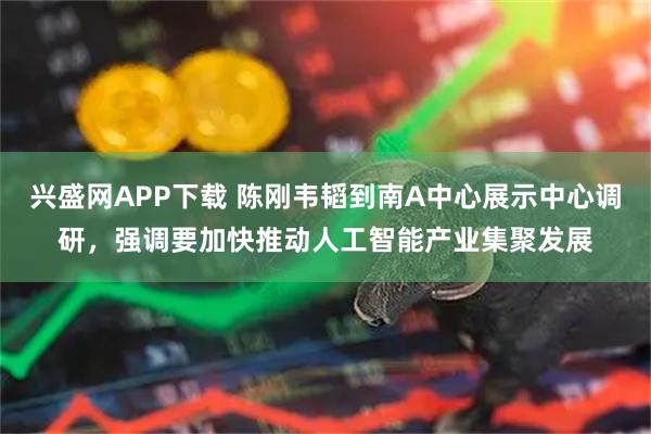 兴盛网APP下载 陈刚韦韬到南A中心展示中心调研，强调要加快推动人工智能产业集聚发展
