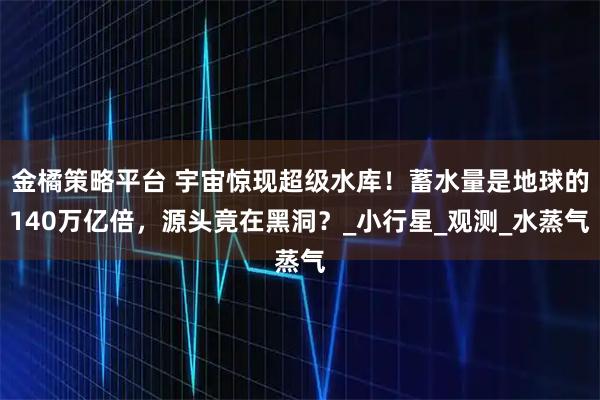 金橘策略平台 宇宙惊现超级水库！蓄水量是地球的140万亿倍，源头竟在黑洞？_小行星_观测_水蒸气