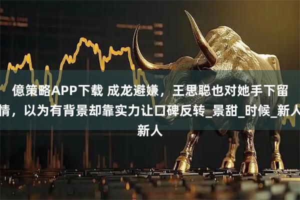 億策略APP下载 成龙避嫌，王思聪也对她手下留情，以为有背景却靠实力让口碑反转_景甜_时候_新人