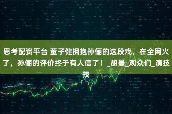 思考配资平台 董子健拥抱孙俪的这段戏，在全网火了，孙俪的评价终于有人信了！_胡曼_观众们_演技