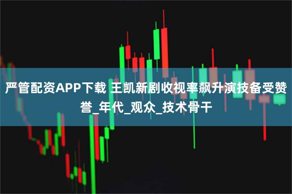严管配资APP下载 王凯新剧收视率飙升演技备受赞誉_年代_观众_技术骨干