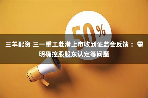 三羊配资 三一重工赴港上市收到证监会反馈 ：需明确控股股东认定等问题