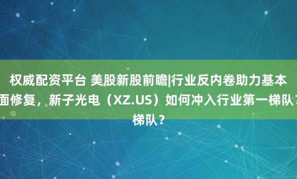 权威配资平台 美股新股前瞻|行业反内卷助力基本面修复，新子光电（XZ.US）如何冲入行业第一梯队？