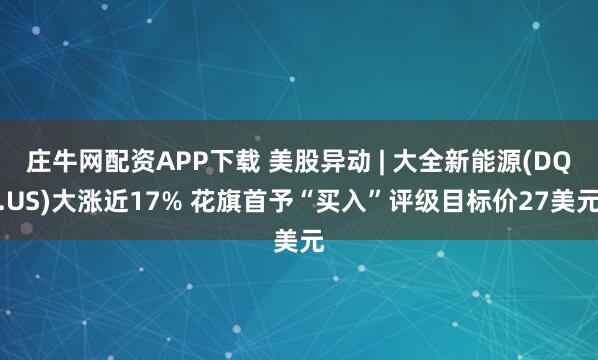 庄牛网配资APP下载 美股异动 | 大全新能源(DQ.US)大涨近17% 花旗首予“买入”评级目标价27美元