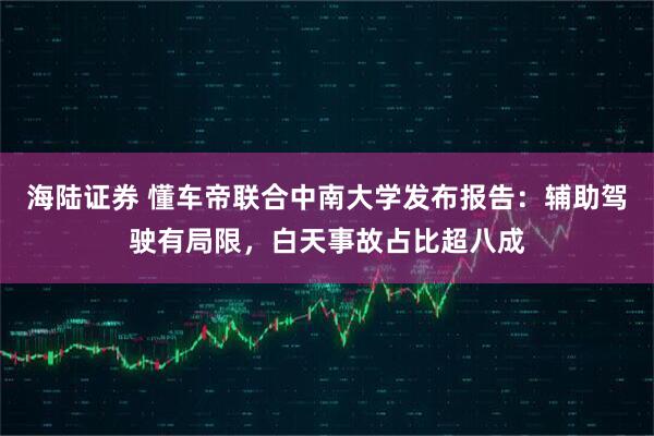 海陆证券 懂车帝联合中南大学发布报告：辅助驾驶有局限，白天事故占比超八成