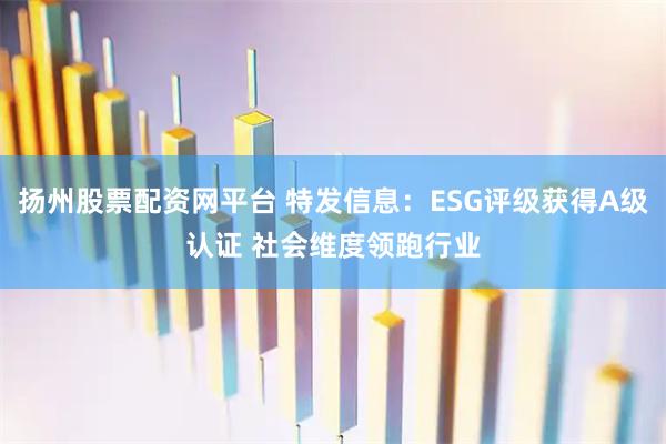 扬州股票配资网平台 特发信息：ESG评级获得A级认证 社会维度领跑行业
