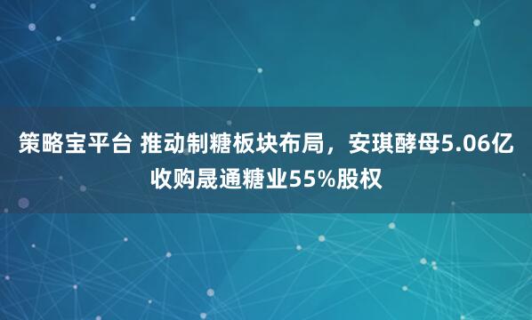 策略宝平台 推动制糖板块布局，安琪酵母5.06亿收购晟通糖业55%股权