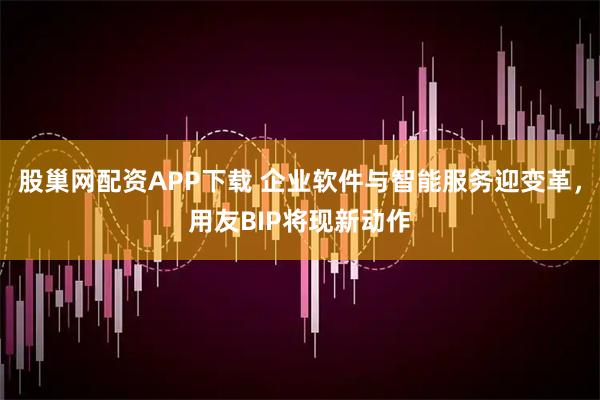 股巢网配资APP下载 企业软件与智能服务迎变革，用友BIP将现新动作