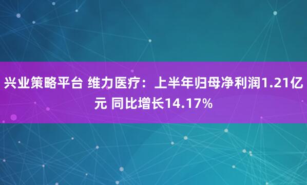 兴业策略平台 维力医疗：上半年归母净利润1.21亿元 同比增长14.17%