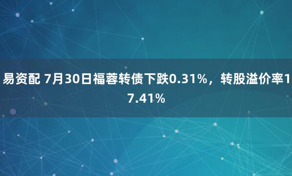 易资配 7月30日福蓉转债下跌0.31%，转股溢价率17.41%