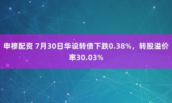 申穆配资 7月30日华设转债下跌0.38%，转股溢价率30.03%