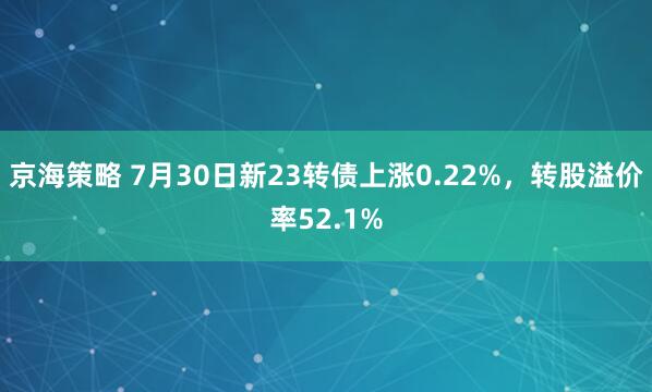 京海策略 7月30日新23转债上涨0.22%，转股溢价率52.1%