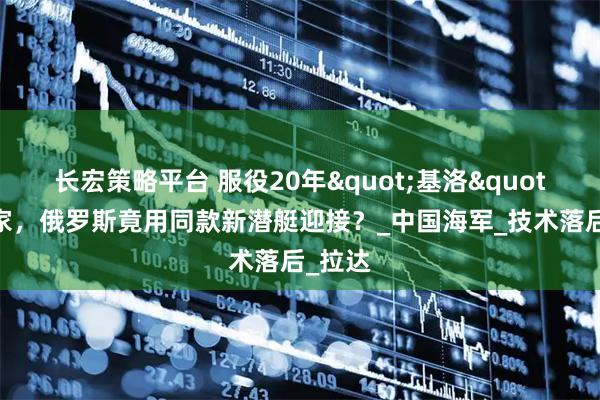 长宏策略平台 服役20年"基洛"回娘家，俄罗斯竟用同款新潜艇迎接？_中国海军_技术落后_拉达