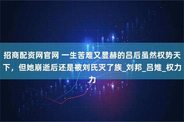 招商配资网官网 一生苦难又显赫的吕后虽然权势天下，但她崩逝后还是被刘氏灭了族_刘邦_吕雉_权力