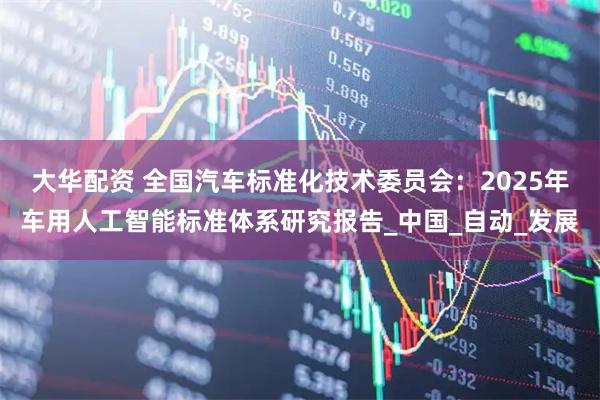 大华配资 全国汽车标准化技术委员会：2025年车用人工智能标准体系研究报告_中国_自动_发展