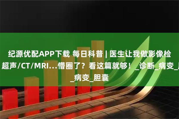 纪源优配APP下载 每日科普 | 医生让我做影像检查，超声/CT/MRI…懵圈了？看这篇就够！_诊断_病变_胆囊