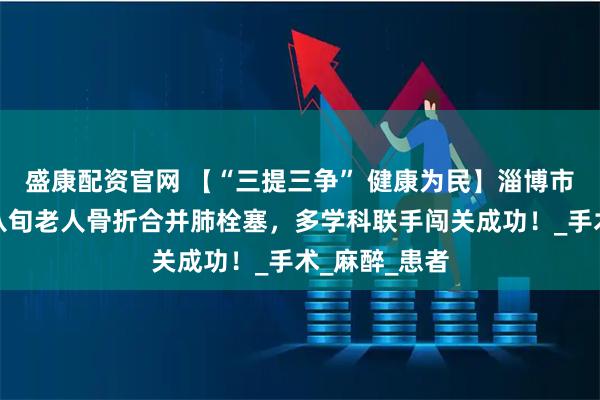 盛康配资官网 【“三提三争” 健康为民】淄博市第一医院：八旬老人骨折合并肺栓塞，多学科联手闯关成功！_手术_麻醉_患者