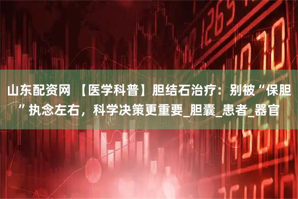 山东配资网 【医学科普】胆结石治疗：别被“保胆”执念左右，科学决策更重要_胆囊_患者_器官