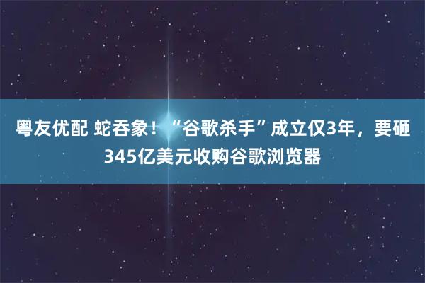 粤友优配 蛇吞象！“谷歌杀手”成立仅3年，要砸345亿美元收购谷歌浏览器