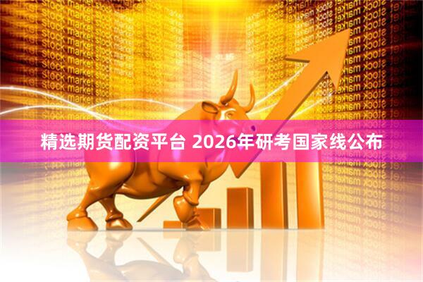 精选期货配资平台 2026年研考国家线公布