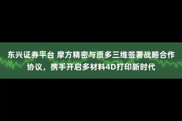 东兴证券平台 摩方精密与质多三维签署战略合作协议，携手开启多材料4D打印新时代