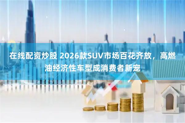 在线配资炒股 2026款SUV市场百花齐放，高燃油经济性车型成消费者新宠