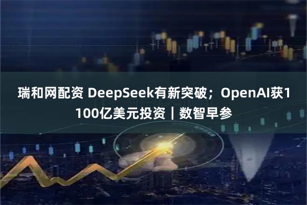 瑞和网配资 DeepSeek有新突破；OpenAI获1100亿美元投资｜数智早参