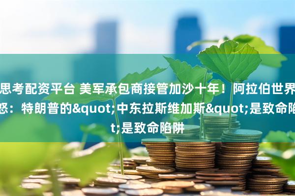 思考配资平台 美军承包商接管加沙十年！阿拉伯世界震怒：特朗普的"中东拉斯维加斯"是致命陷阱