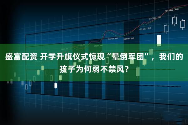 盛富配资 开学升旗仪式惊现“晕倒军团”，我们的孩子为何弱不禁风？