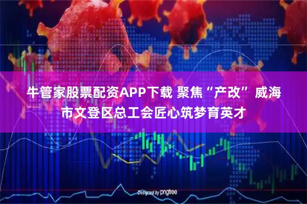 牛管家股票配资APP下载 聚焦“产改” 威海市文登区总工会匠心筑梦育英才