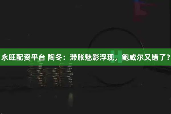 永旺配资平台 陶冬:滞胀魅影浮现,鲍威尔又错了?