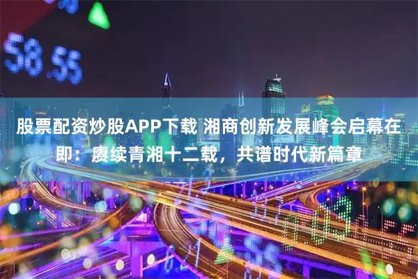 股票配资炒股APP下载 湘商创新发展峰会启幕在即：赓续青湘十二载，共谱时代新篇章