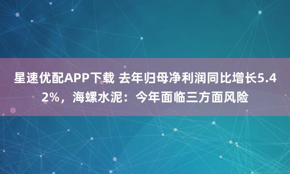 星速优配APP下载 去年归母净利润同比增长5.42%，海螺水泥：今年面临三方面风险